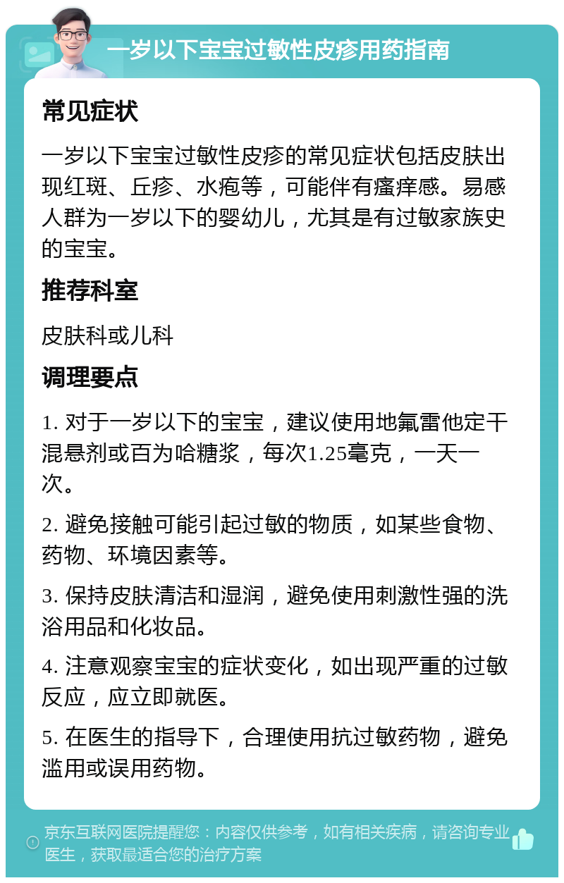 一岁以下宝宝过敏性皮疹用药指南 常见症状 一岁以下宝宝过敏性皮疹的常见症状包括皮肤出现红斑、丘疹、水疱等，可能伴有瘙痒感。易感人群为一岁以下的婴幼儿，尤其是有过敏家族史的宝宝。 推荐科室 皮肤科或儿科 调理要点 1. 对于一岁以下的宝宝，建议使用地氟雷他定干混悬剂或百为哈糖浆，每次1.25毫克，一天一次。 2. 避免接触可能引起过敏的物质，如某些食物、药物、环境因素等。 3. 保持皮肤清洁和湿润，避免使用刺激性强的洗浴用品和化妆品。 4. 注意观察宝宝的症状变化，如出现严重的过敏反应，应立即就医。 5. 在医生的指导下，合理使用抗过敏药物，避免滥用或误用药物。