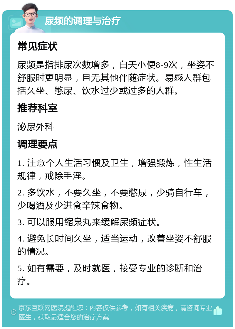 尿频的调理与治疗 常见症状 尿频是指排尿次数增多，白天小便8-9次，坐姿不舒服时更明显，且无其他伴随症状。易感人群包括久坐、憋尿、饮水过少或过多的人群。 推荐科室 泌尿外科 调理要点 1. 注意个人生活习惯及卫生，增强锻炼，性生活规律，戒除手淫。 2. 多饮水，不要久坐，不要憋尿，少骑自行车，少喝酒及少进食辛辣食物。 3. 可以服用缩泉丸来缓解尿频症状。 4. 避免长时间久坐，适当运动，改善坐姿不舒服的情况。 5. 如有需要，及时就医，接受专业的诊断和治疗。