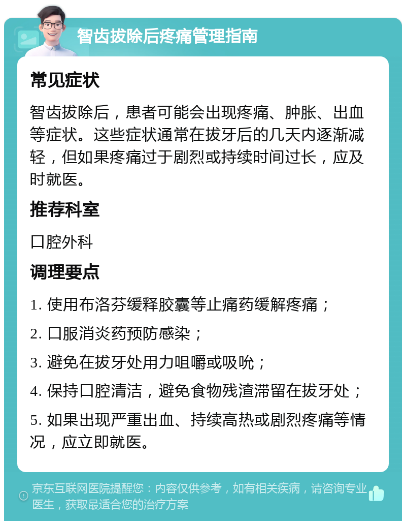 智齿拔除后疼痛管理指南 常见症状 智齿拔除后，患者可能会出现疼痛、肿胀、出血等症状。这些症状通常在拔牙后的几天内逐渐减轻，但如果疼痛过于剧烈或持续时间过长，应及时就医。 推荐科室 口腔外科 调理要点 1. 使用布洛芬缓释胶囊等止痛药缓解疼痛； 2. 口服消炎药预防感染； 3. 避免在拔牙处用力咀嚼或吸吮； 4. 保持口腔清洁，避免食物残渣滞留在拔牙处； 5. 如果出现严重出血、持续高热或剧烈疼痛等情况，应立即就医。