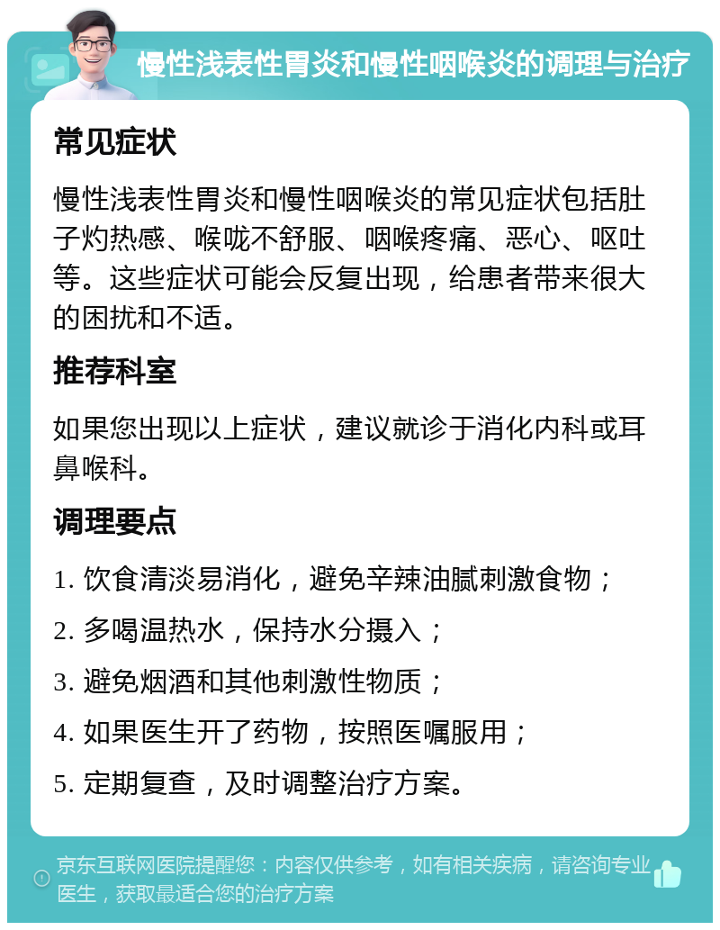 慢性浅表性胃炎和慢性咽喉炎的调理与治疗 常见症状 慢性浅表性胃炎和慢性咽喉炎的常见症状包括肚子灼热感、喉咙不舒服、咽喉疼痛、恶心、呕吐等。这些症状可能会反复出现，给患者带来很大的困扰和不适。 推荐科室 如果您出现以上症状，建议就诊于消化内科或耳鼻喉科。 调理要点 1. 饮食清淡易消化，避免辛辣油腻刺激食物； 2. 多喝温热水，保持水分摄入； 3. 避免烟酒和其他刺激性物质； 4. 如果医生开了药物，按照医嘱服用； 5. 定期复查，及时调整治疗方案。