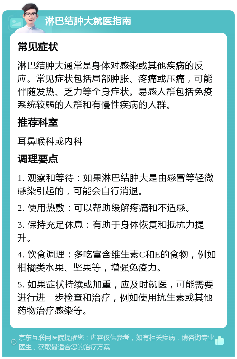 淋巴结肿大就医指南 常见症状 淋巴结肿大通常是身体对感染或其他疾病的反应。常见症状包括局部肿胀、疼痛或压痛，可能伴随发热、乏力等全身症状。易感人群包括免疫系统较弱的人群和有慢性疾病的人群。 推荐科室 耳鼻喉科或内科 调理要点 1. 观察和等待：如果淋巴结肿大是由感冒等轻微感染引起的，可能会自行消退。 2. 使用热敷：可以帮助缓解疼痛和不适感。 3. 保持充足休息：有助于身体恢复和抵抗力提升。 4. 饮食调理：多吃富含维生素C和E的食物，例如柑橘类水果、坚果等，增强免疫力。 5. 如果症状持续或加重，应及时就医，可能需要进行进一步检查和治疗，例如使用抗生素或其他药物治疗感染等。