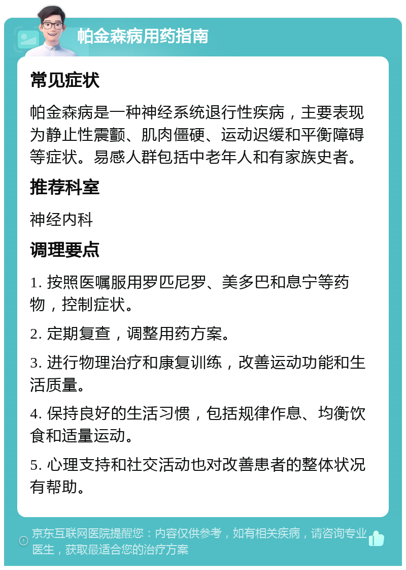 帕金森病用药指南 常见症状 帕金森病是一种神经系统退行性疾病，主要表现为静止性震颤、肌肉僵硬、运动迟缓和平衡障碍等症状。易感人群包括中老年人和有家族史者。 推荐科室 神经内科 调理要点 1. 按照医嘱服用罗匹尼罗、美多巴和息宁等药物，控制症状。 2. 定期复查，调整用药方案。 3. 进行物理治疗和康复训练，改善运动功能和生活质量。 4. 保持良好的生活习惯，包括规律作息、均衡饮食和适量运动。 5. 心理支持和社交活动也对改善患者的整体状况有帮助。