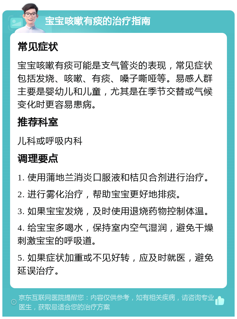 宝宝咳嗽有痰的治疗指南 常见症状 宝宝咳嗽有痰可能是支气管炎的表现，常见症状包括发烧、咳嗽、有痰、嗓子嘶哑等。易感人群主要是婴幼儿和儿童，尤其是在季节交替或气候变化时更容易患病。 推荐科室 儿科或呼吸内科 调理要点 1. 使用蒲地兰消炎口服液和桔贝合剂进行治疗。 2. 进行雾化治疗，帮助宝宝更好地排痰。 3. 如果宝宝发烧，及时使用退烧药物控制体温。 4. 给宝宝多喝水，保持室内空气湿润，避免干燥刺激宝宝的呼吸道。 5. 如果症状加重或不见好转，应及时就医，避免延误治疗。