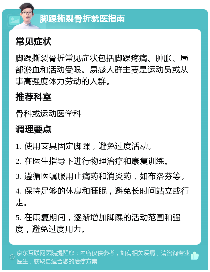 脚踝撕裂骨折就医指南 常见症状 脚踝撕裂骨折常见症状包括脚踝疼痛、肿胀、局部淤血和活动受限。易感人群主要是运动员或从事高强度体力劳动的人群。 推荐科室 骨科或运动医学科 调理要点 1. 使用支具固定脚踝，避免过度活动。 2. 在医生指导下进行物理治疗和康复训练。 3. 遵循医嘱服用止痛药和消炎药，如布洛芬等。 4. 保持足够的休息和睡眠，避免长时间站立或行走。 5. 在康复期间，逐渐增加脚踝的活动范围和强度，避免过度用力。