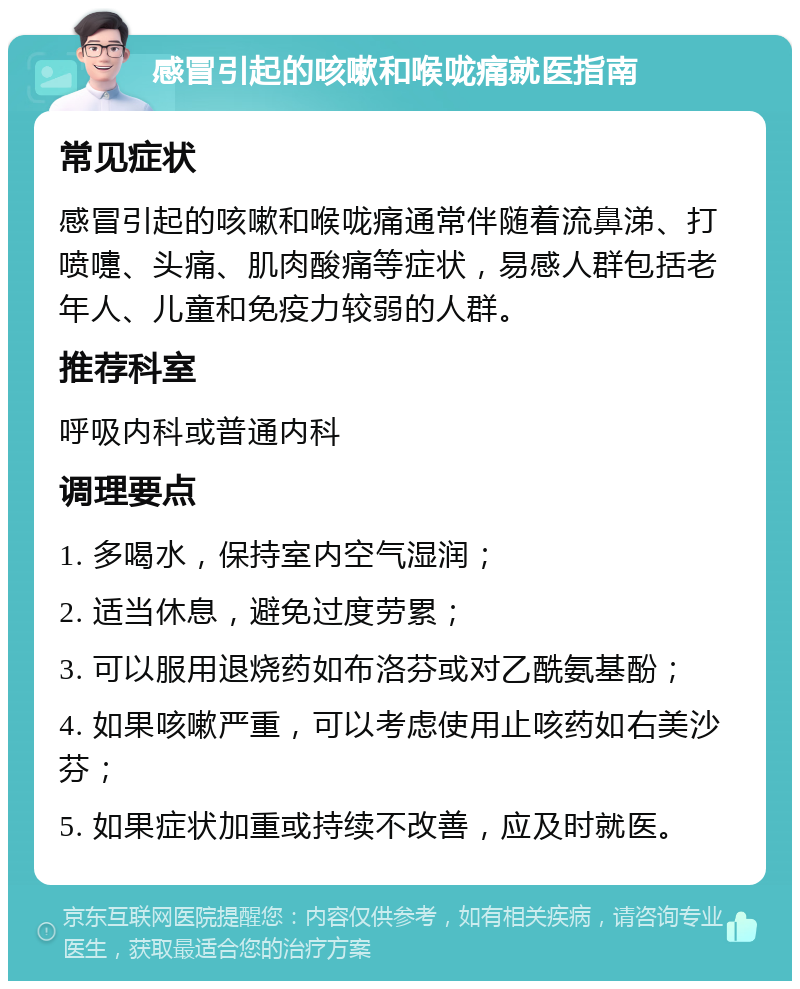 感冒引起的咳嗽和喉咙痛就医指南 常见症状 感冒引起的咳嗽和喉咙痛通常伴随着流鼻涕、打喷嚏、头痛、肌肉酸痛等症状，易感人群包括老年人、儿童和免疫力较弱的人群。 推荐科室 呼吸内科或普通内科 调理要点 1. 多喝水，保持室内空气湿润； 2. 适当休息，避免过度劳累； 3. 可以服用退烧药如布洛芬或对乙酰氨基酚； 4. 如果咳嗽严重，可以考虑使用止咳药如右美沙芬； 5. 如果症状加重或持续不改善，应及时就医。