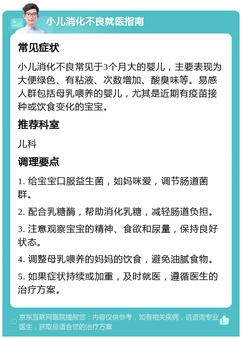 小儿消化不良就医指南 常见症状 小儿消化不良常见于3个月大的婴儿，主要表现为大便绿色、有粘液、次数增加、酸臭味等。易感人群包括母乳喂养的婴儿，尤其是近期有疫苗接种或饮食变化的宝宝。 推荐科室 儿科 调理要点 1. 给宝宝口服益生菌，如妈咪爱，调节肠道菌群。 2. 配合乳糖酶，帮助消化乳糖，减轻肠道负担。 3. 注意观察宝宝的精神、食欲和尿量，保持良好状态。 4. 调整母乳喂养的妈妈的饮食，避免油腻食物。 5. 如果症状持续或加重，及时就医，遵循医生的治疗方案。