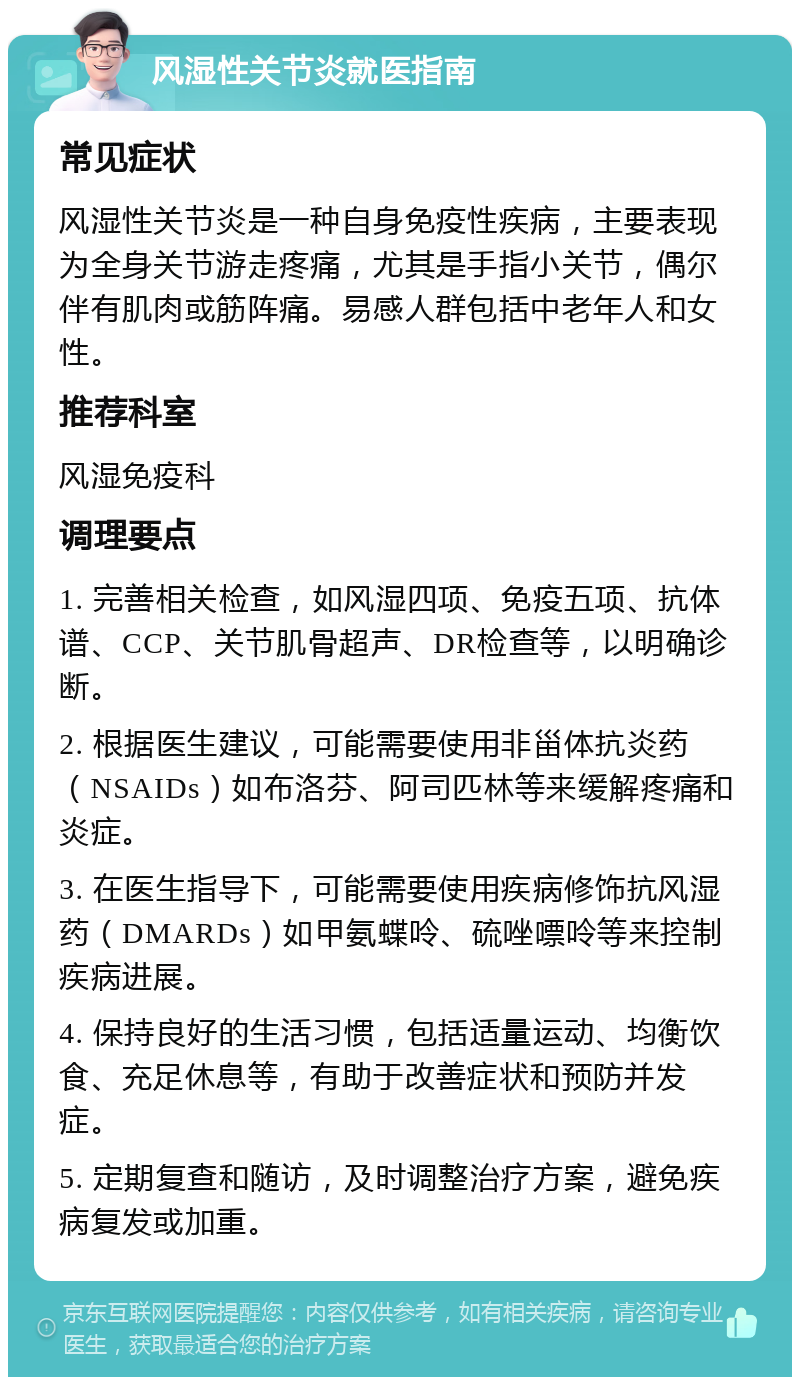 风湿性关节炎就医指南 常见症状 风湿性关节炎是一种自身免疫性疾病，主要表现为全身关节游走疼痛，尤其是手指小关节，偶尔伴有肌肉或筋阵痛。易感人群包括中老年人和女性。 推荐科室 风湿免疫科 调理要点 1. 完善相关检查，如风湿四项、免疫五项、抗体谱、CCP、关节肌骨超声、DR检查等，以明确诊断。 2. 根据医生建议，可能需要使用非甾体抗炎药（NSAIDs）如布洛芬、阿司匹林等来缓解疼痛和炎症。 3. 在医生指导下，可能需要使用疾病修饰抗风湿药（DMARDs）如甲氨蝶呤、硫唑嘌呤等来控制疾病进展。 4. 保持良好的生活习惯，包括适量运动、均衡饮食、充足休息等，有助于改善症状和预防并发症。 5. 定期复查和随访，及时调整治疗方案，避免疾病复发或加重。