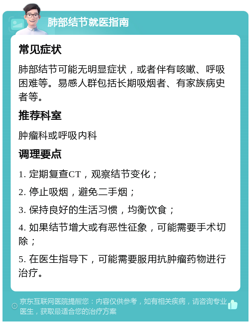 肺部结节就医指南 常见症状 肺部结节可能无明显症状，或者伴有咳嗽、呼吸困难等。易感人群包括长期吸烟者、有家族病史者等。 推荐科室 肿瘤科或呼吸内科 调理要点 1. 定期复查CT，观察结节变化； 2. 停止吸烟，避免二手烟； 3. 保持良好的生活习惯，均衡饮食； 4. 如果结节增大或有恶性征象，可能需要手术切除； 5. 在医生指导下，可能需要服用抗肿瘤药物进行治疗。