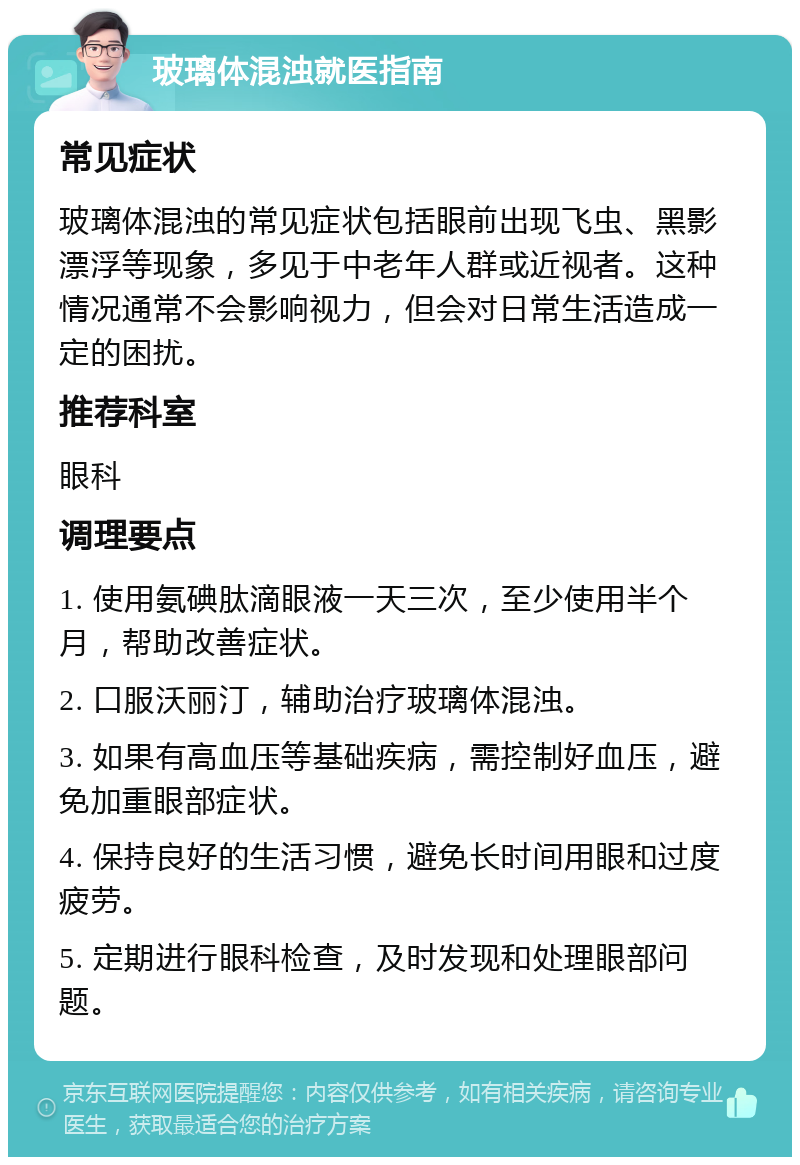 玻璃体混浊就医指南 常见症状 玻璃体混浊的常见症状包括眼前出现飞虫、黑影漂浮等现象，多见于中老年人群或近视者。这种情况通常不会影响视力，但会对日常生活造成一定的困扰。 推荐科室 眼科 调理要点 1. 使用氨碘肽滴眼液一天三次，至少使用半个月，帮助改善症状。 2. 口服沃丽汀，辅助治疗玻璃体混浊。 3. 如果有高血压等基础疾病，需控制好血压，避免加重眼部症状。 4. 保持良好的生活习惯，避免长时间用眼和过度疲劳。 5. 定期进行眼科检查，及时发现和处理眼部问题。