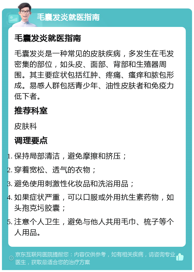 毛囊发炎就医指南 毛囊发炎就医指南 毛囊发炎是一种常见的皮肤疾病，多发生在毛发密集的部位，如头皮、面部、背部和生殖器周围。其主要症状包括红肿、疼痛、瘙痒和脓包形成。易感人群包括青少年、油性皮肤者和免疫力低下者。 推荐科室 皮肤科 调理要点 保持局部清洁，避免摩擦和挤压； 穿着宽松、透气的衣物； 避免使用刺激性化妆品和洗浴用品； 如果症状严重，可以口服或外用抗生素药物，如头孢克圬胶囊； 注意个人卫生，避免与他人共用毛巾、梳子等个人用品。