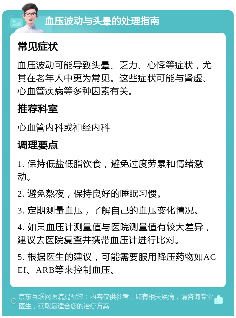 血压波动与头晕的处理指南 常见症状 血压波动可能导致头晕、乏力、心悸等症状，尤其在老年人中更为常见。这些症状可能与肾虚、心血管疾病等多种因素有关。 推荐科室 心血管内科或神经内科 调理要点 1. 保持低盐低脂饮食，避免过度劳累和情绪激动。 2. 避免熬夜，保持良好的睡眠习惯。 3. 定期测量血压，了解自己的血压变化情况。 4. 如果血压计测量值与医院测量值有较大差异，建议去医院复查并携带血压计进行比对。 5. 根据医生的建议，可能需要服用降压药物如ACEI、ARB等来控制血压。