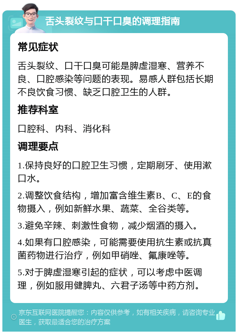 舌头裂纹与口干口臭的调理指南 常见症状 舌头裂纹、口干口臭可能是脾虚湿寒、营养不良、口腔感染等问题的表现。易感人群包括长期不良饮食习惯、缺乏口腔卫生的人群。 推荐科室 口腔科、内科、消化科 调理要点 1.保持良好的口腔卫生习惯，定期刷牙、使用漱口水。 2.调整饮食结构，增加富含维生素B、C、E的食物摄入，例如新鲜水果、蔬菜、全谷类等。 3.避免辛辣、刺激性食物，减少烟酒的摄入。 4.如果有口腔感染，可能需要使用抗生素或抗真菌药物进行治疗，例如甲硝唑、氟康唑等。 5.对于脾虚湿寒引起的症状，可以考虑中医调理，例如服用健脾丸、六君子汤等中药方剂。