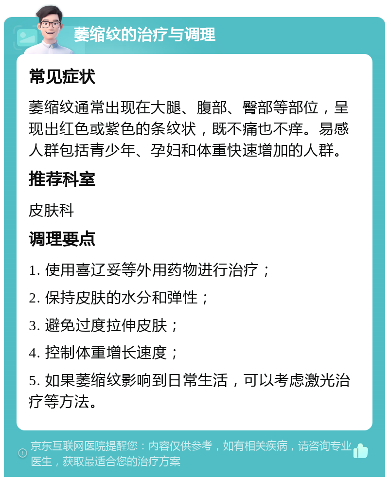 萎缩纹的治疗与调理 常见症状 萎缩纹通常出现在大腿、腹部、臀部等部位，呈现出红色或紫色的条纹状，既不痛也不痒。易感人群包括青少年、孕妇和体重快速增加的人群。 推荐科室 皮肤科 调理要点 1. 使用喜辽妥等外用药物进行治疗； 2. 保持皮肤的水分和弹性； 3. 避免过度拉伸皮肤； 4. 控制体重增长速度； 5. 如果萎缩纹影响到日常生活，可以考虑激光治疗等方法。