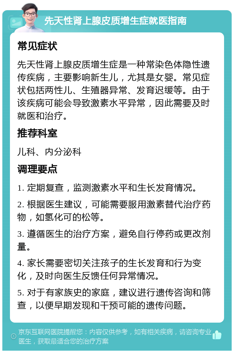 先天性肾上腺皮质增生症就医指南 常见症状 先天性肾上腺皮质增生症是一种常染色体隐性遗传疾病，主要影响新生儿，尤其是女婴。常见症状包括两性儿、生殖器异常、发育迟缓等。由于该疾病可能会导致激素水平异常，因此需要及时就医和治疗。 推荐科室 儿科、内分泌科 调理要点 1. 定期复查，监测激素水平和生长发育情况。 2. 根据医生建议，可能需要服用激素替代治疗药物，如氢化可的松等。 3. 遵循医生的治疗方案，避免自行停药或更改剂量。 4. 家长需要密切关注孩子的生长发育和行为变化，及时向医生反馈任何异常情况。 5. 对于有家族史的家庭，建议进行遗传咨询和筛查，以便早期发现和干预可能的遗传问题。