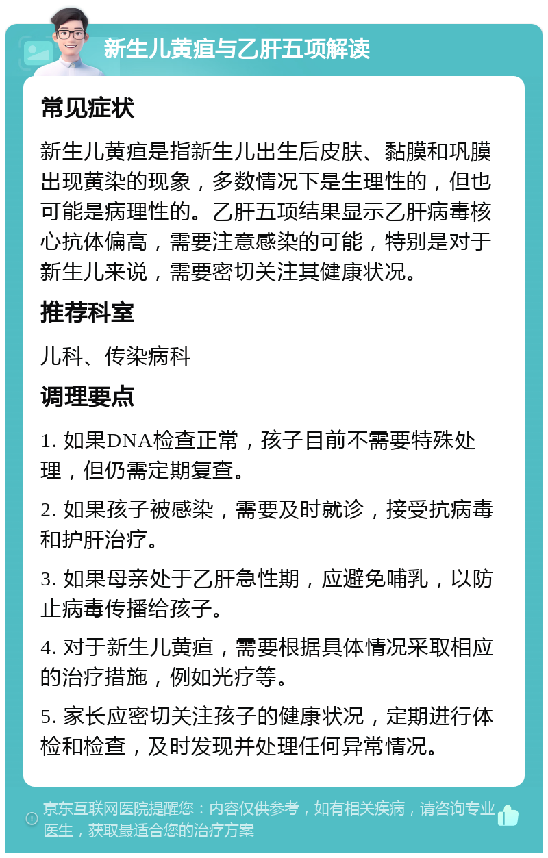 新生儿黄疸与乙肝五项解读 常见症状 新生儿黄疸是指新生儿出生后皮肤、黏膜和巩膜出现黄染的现象，多数情况下是生理性的，但也可能是病理性的。乙肝五项结果显示乙肝病毒核心抗体偏高，需要注意感染的可能，特别是对于新生儿来说，需要密切关注其健康状况。 推荐科室 儿科、传染病科 调理要点 1. 如果DNA检查正常，孩子目前不需要特殊处理，但仍需定期复查。 2. 如果孩子被感染，需要及时就诊，接受抗病毒和护肝治疗。 3. 如果母亲处于乙肝急性期，应避免哺乳，以防止病毒传播给孩子。 4. 对于新生儿黄疸，需要根据具体情况采取相应的治疗措施，例如光疗等。 5. 家长应密切关注孩子的健康状况，定期进行体检和检查，及时发现并处理任何异常情况。