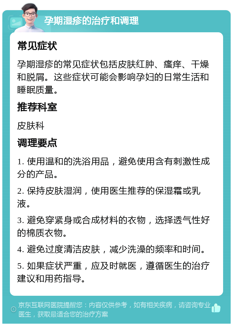 孕期湿疹的治疗和调理 常见症状 孕期湿疹的常见症状包括皮肤红肿、瘙痒、干燥和脱屑。这些症状可能会影响孕妇的日常生活和睡眠质量。 推荐科室 皮肤科 调理要点 1. 使用温和的洗浴用品，避免使用含有刺激性成分的产品。 2. 保持皮肤湿润，使用医生推荐的保湿霜或乳液。 3. 避免穿紧身或合成材料的衣物，选择透气性好的棉质衣物。 4. 避免过度清洁皮肤，减少洗澡的频率和时间。 5. 如果症状严重，应及时就医，遵循医生的治疗建议和用药指导。