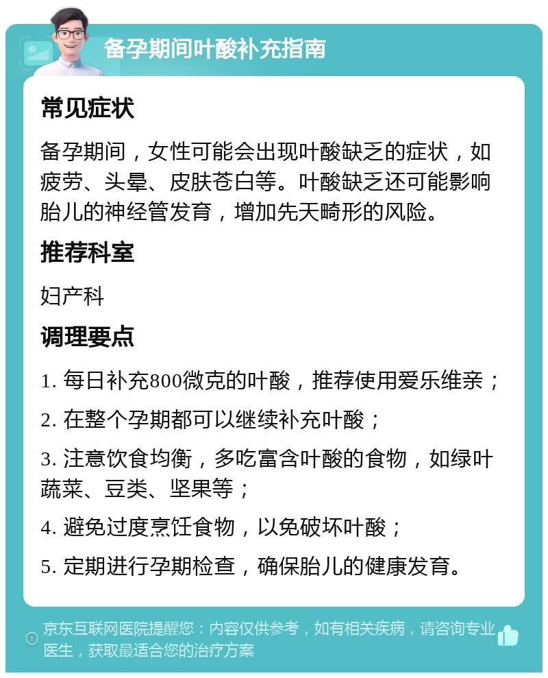 备孕期间叶酸补充指南 常见症状 备孕期间，女性可能会出现叶酸缺乏的症状，如疲劳、头晕、皮肤苍白等。叶酸缺乏还可能影响胎儿的神经管发育，增加先天畸形的风险。 推荐科室 妇产科 调理要点 1. 每日补充800微克的叶酸，推荐使用爱乐维亲； 2. 在整个孕期都可以继续补充叶酸； 3. 注意饮食均衡，多吃富含叶酸的食物，如绿叶蔬菜、豆类、坚果等； 4. 避免过度烹饪食物，以免破坏叶酸； 5. 定期进行孕期检查，确保胎儿的健康发育。