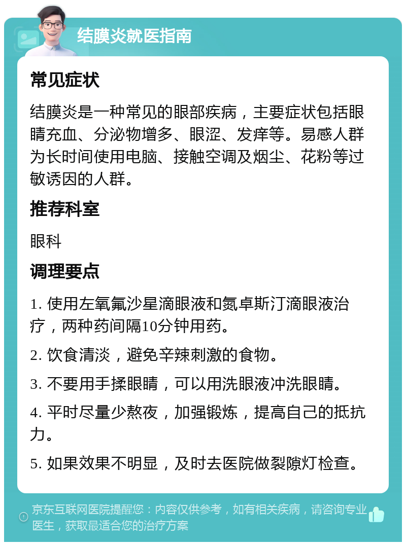 结膜炎就医指南 常见症状 结膜炎是一种常见的眼部疾病，主要症状包括眼睛充血、分泌物增多、眼涩、发痒等。易感人群为长时间使用电脑、接触空调及烟尘、花粉等过敏诱因的人群。 推荐科室 眼科 调理要点 1. 使用左氧氟沙星滴眼液和氮卓斯汀滴眼液治疗，两种药间隔10分钟用药。 2. 饮食清淡，避免辛辣刺激的食物。 3. 不要用手揉眼睛，可以用洗眼液冲洗眼睛。 4. 平时尽量少熬夜，加强锻炼，提高自己的抵抗力。 5. 如果效果不明显，及时去医院做裂隙灯检查。