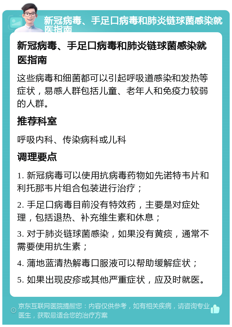 新冠病毒、手足口病毒和肺炎链球菌感染就医指南 新冠病毒、手足口病毒和肺炎链球菌感染就医指南 这些病毒和细菌都可以引起呼吸道感染和发热等症状，易感人群包括儿童、老年人和免疫力较弱的人群。 推荐科室 呼吸内科、传染病科或儿科 调理要点 1. 新冠病毒可以使用抗病毒药物如先诺特韦片和利托那韦片组合包装进行治疗； 2. 手足口病毒目前没有特效药，主要是对症处理，包括退热、补充维生素和休息； 3. 对于肺炎链球菌感染，如果没有黄痰，通常不需要使用抗生素； 4. 蒲地蓝清热解毒口服液可以帮助缓解症状； 5. 如果出现皮疹或其他严重症状，应及时就医。