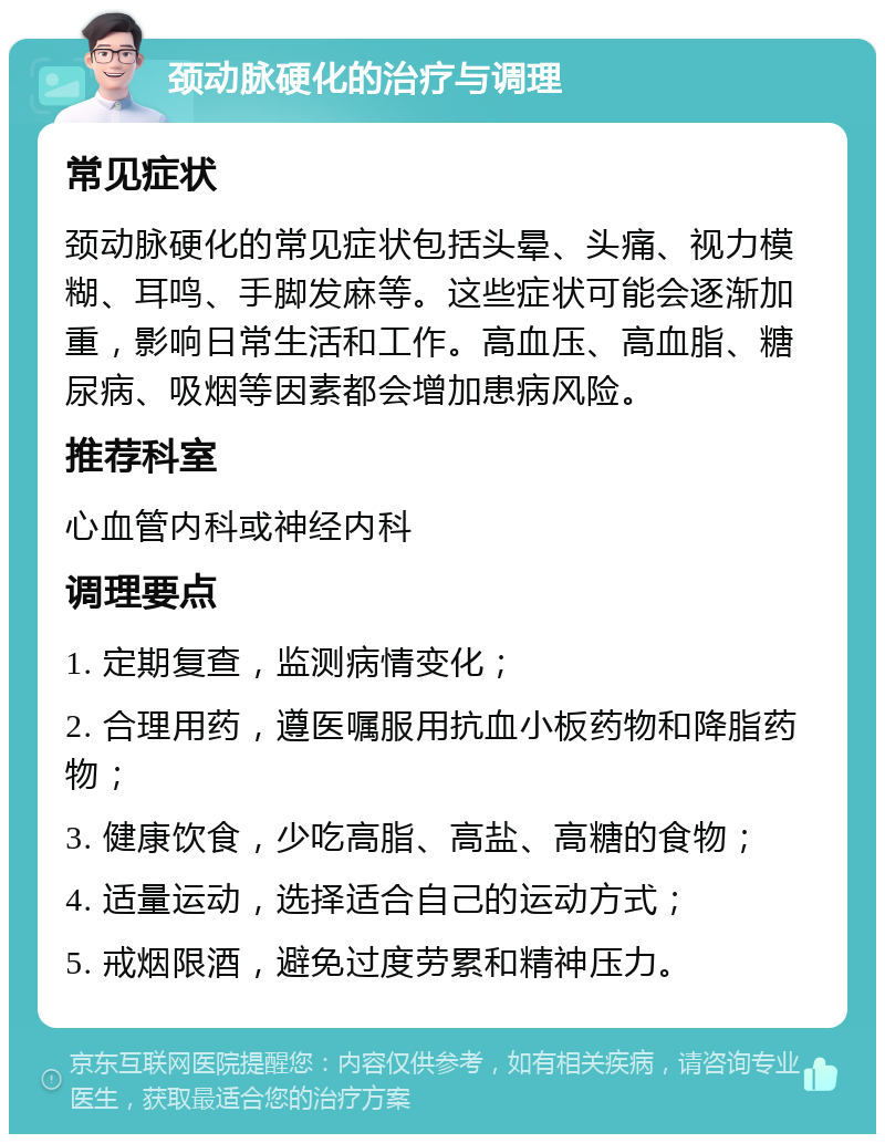 颈动脉硬化的治疗与调理 常见症状 颈动脉硬化的常见症状包括头晕、头痛、视力模糊、耳鸣、手脚发麻等。这些症状可能会逐渐加重，影响日常生活和工作。高血压、高血脂、糖尿病、吸烟等因素都会增加患病风险。 推荐科室 心血管内科或神经内科 调理要点 1. 定期复查，监测病情变化； 2. 合理用药，遵医嘱服用抗血小板药物和降脂药物； 3. 健康饮食，少吃高脂、高盐、高糖的食物； 4. 适量运动，选择适合自己的运动方式； 5. 戒烟限酒，避免过度劳累和精神压力。