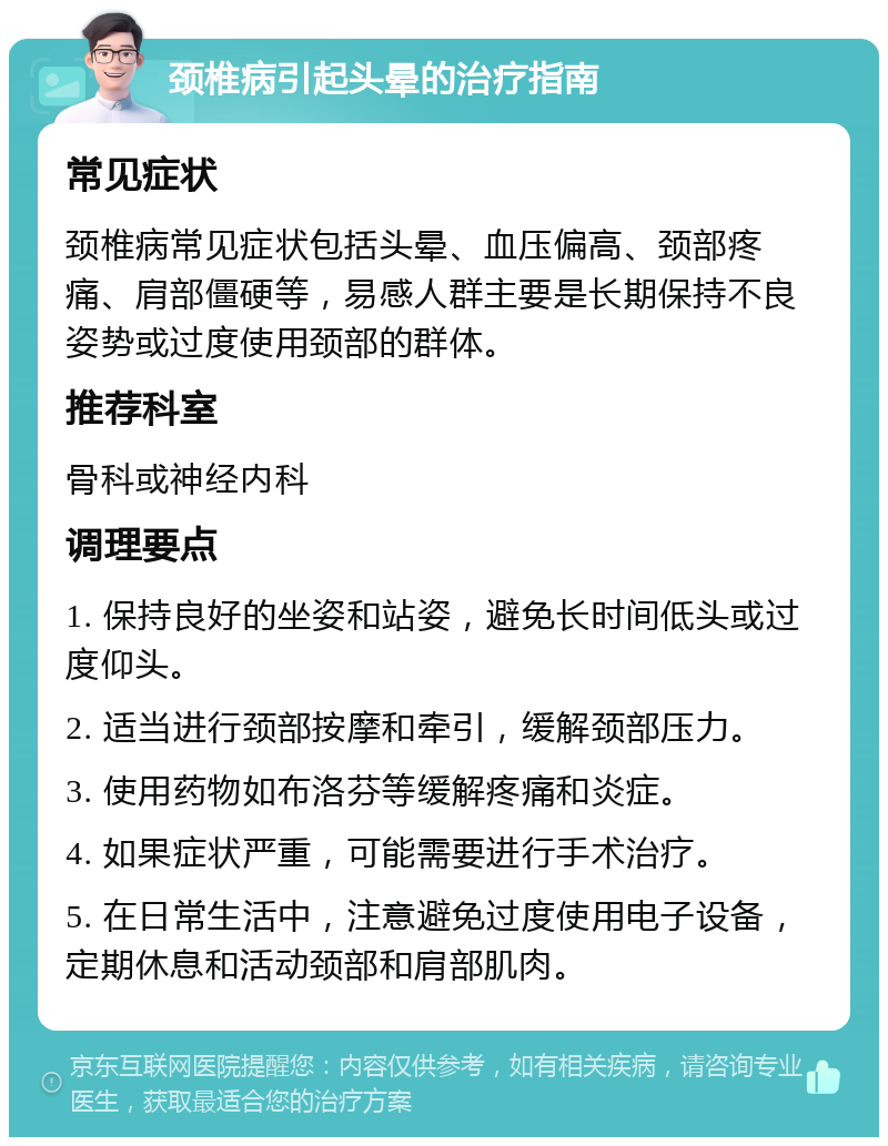 颈椎病引起头晕的治疗指南 常见症状 颈椎病常见症状包括头晕、血压偏高、颈部疼痛、肩部僵硬等，易感人群主要是长期保持不良姿势或过度使用颈部的群体。 推荐科室 骨科或神经内科 调理要点 1. 保持良好的坐姿和站姿，避免长时间低头或过度仰头。 2. 适当进行颈部按摩和牵引，缓解颈部压力。 3. 使用药物如布洛芬等缓解疼痛和炎症。 4. 如果症状严重，可能需要进行手术治疗。 5. 在日常生活中，注意避免过度使用电子设备，定期休息和活动颈部和肩部肌肉。