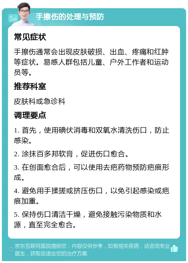 手擦伤的处理与预防 常见症状 手擦伤通常会出现皮肤破损、出血、疼痛和红肿等症状。易感人群包括儿童、户外工作者和运动员等。 推荐科室 皮肤科或急诊科 调理要点 1. 首先，使用碘伏消毒和双氧水清洗伤口，防止感染。 2. 涂抹百多邦软膏，促进伤口愈合。 3. 在创面愈合后，可以使用去疤药物预防疤痕形成。 4. 避免用手揉搓或挤压伤口，以免引起感染或疤痕加重。 5. 保持伤口清洁干燥，避免接触污染物质和水源，直至完全愈合。