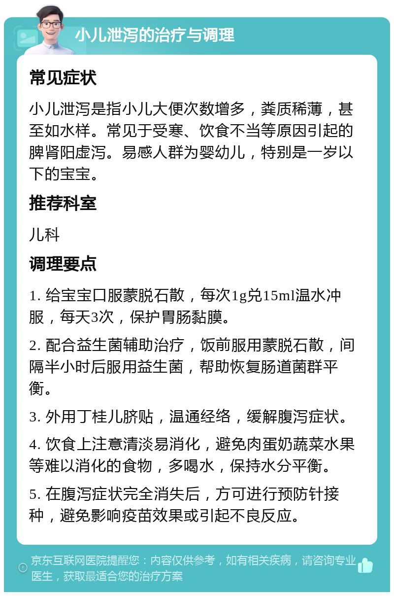 小儿泄泻的治疗与调理 常见症状 小儿泄泻是指小儿大便次数增多，粪质稀薄，甚至如水样。常见于受寒、饮食不当等原因引起的脾肾阳虚泻。易感人群为婴幼儿，特别是一岁以下的宝宝。 推荐科室 儿科 调理要点 1. 给宝宝口服蒙脱石散，每次1g兑15ml温水冲服，每天3次，保护胃肠黏膜。 2. 配合益生菌辅助治疗，饭前服用蒙脱石散，间隔半小时后服用益生菌，帮助恢复肠道菌群平衡。 3. 外用丁桂儿脐贴，温通经络，缓解腹泻症状。 4. 饮食上注意清淡易消化，避免肉蛋奶蔬菜水果等难以消化的食物，多喝水，保持水分平衡。 5. 在腹泻症状完全消失后，方可进行预防针接种，避免影响疫苗效果或引起不良反应。