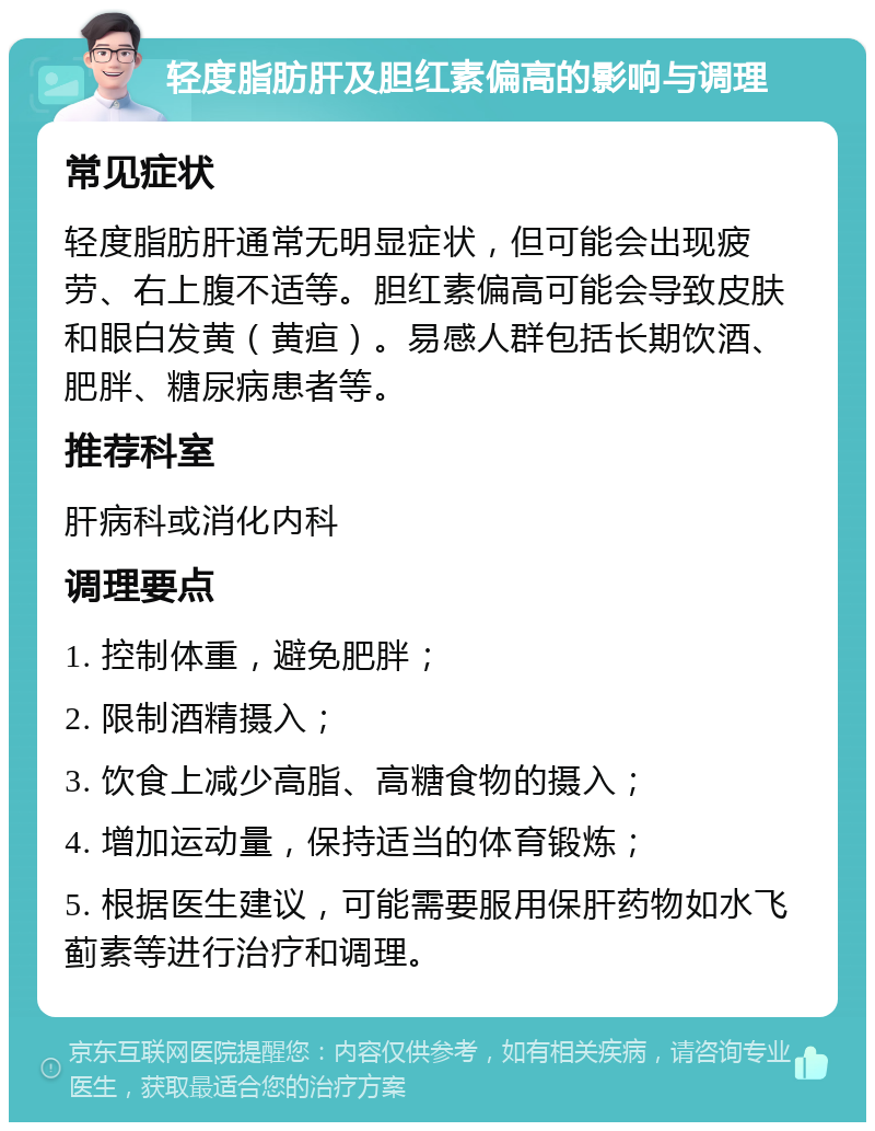 轻度脂肪肝及胆红素偏高的影响与调理 常见症状 轻度脂肪肝通常无明显症状，但可能会出现疲劳、右上腹不适等。胆红素偏高可能会导致皮肤和眼白发黄（黄疸）。易感人群包括长期饮酒、肥胖、糖尿病患者等。 推荐科室 肝病科或消化内科 调理要点 1. 控制体重，避免肥胖； 2. 限制酒精摄入； 3. 饮食上减少高脂、高糖食物的摄入； 4. 增加运动量，保持适当的体育锻炼； 5. 根据医生建议，可能需要服用保肝药物如水飞蓟素等进行治疗和调理。