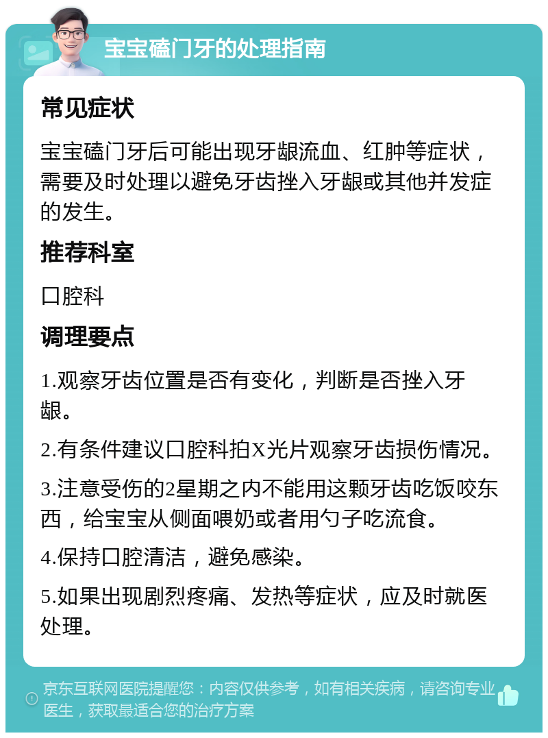 宝宝磕门牙的处理指南 常见症状 宝宝磕门牙后可能出现牙龈流血、红肿等症状，需要及时处理以避免牙齿挫入牙龈或其他并发症的发生。 推荐科室 口腔科 调理要点 1.观察牙齿位置是否有变化，判断是否挫入牙龈。 2.有条件建议口腔科拍X光片观察牙齿损伤情况。 3.注意受伤的2星期之内不能用这颗牙齿吃饭咬东西，给宝宝从侧面喂奶或者用勺子吃流食。 4.保持口腔清洁，避免感染。 5.如果出现剧烈疼痛、发热等症状，应及时就医处理。