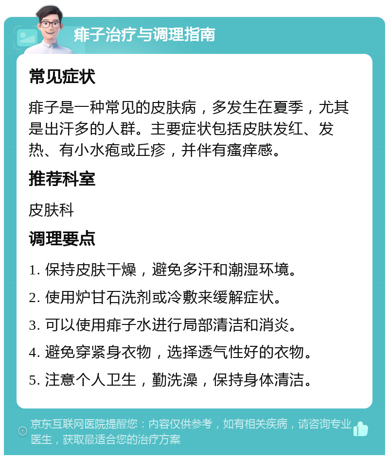 痱子治疗与调理指南 常见症状 痱子是一种常见的皮肤病，多发生在夏季，尤其是出汗多的人群。主要症状包括皮肤发红、发热、有小水疱或丘疹，并伴有瘙痒感。 推荐科室 皮肤科 调理要点 1. 保持皮肤干燥，避免多汗和潮湿环境。 2. 使用炉甘石洗剂或冷敷来缓解症状。 3. 可以使用痱子水进行局部清洁和消炎。 4. 避免穿紧身衣物，选择透气性好的衣物。 5. 注意个人卫生，勤洗澡，保持身体清洁。