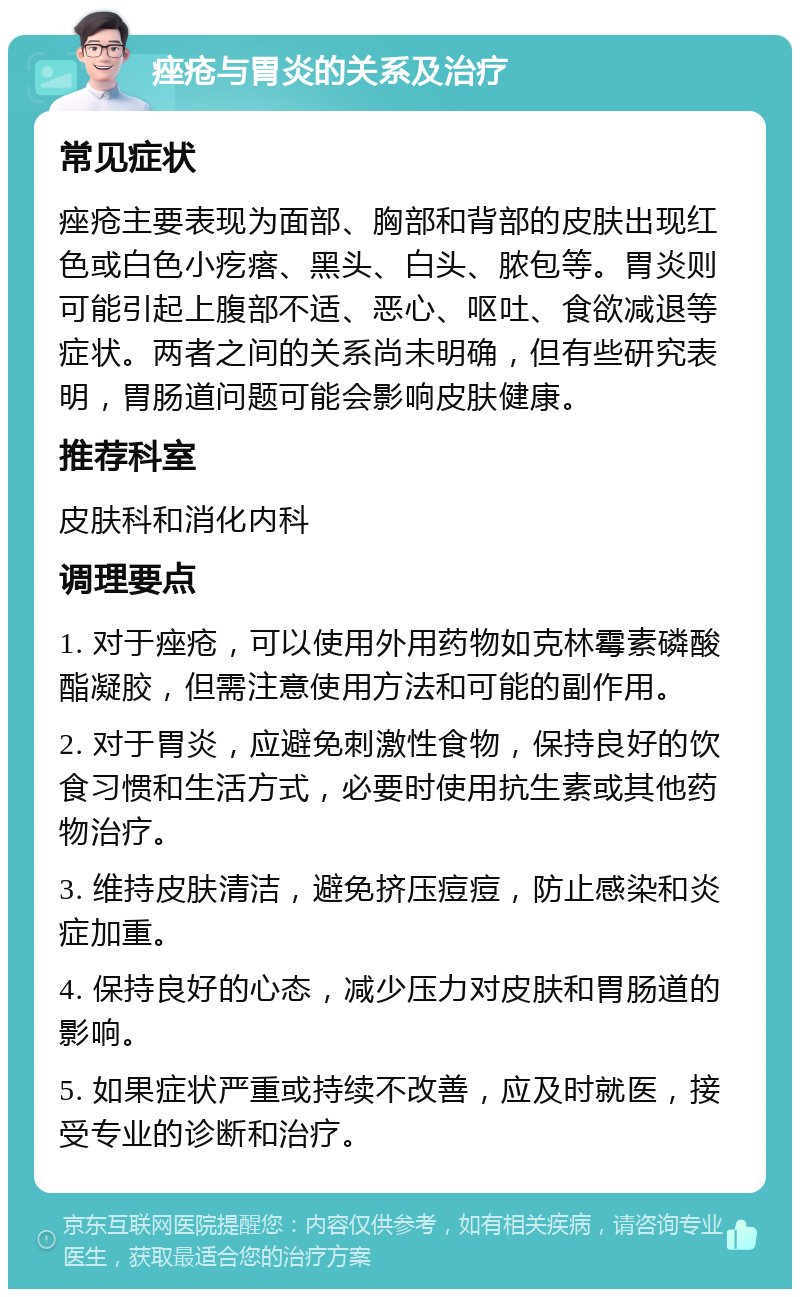 痤疮与胃炎的关系及治疗 常见症状 痤疮主要表现为面部、胸部和背部的皮肤出现红色或白色小疙瘩、黑头、白头、脓包等。胃炎则可能引起上腹部不适、恶心、呕吐、食欲减退等症状。两者之间的关系尚未明确，但有些研究表明，胃肠道问题可能会影响皮肤健康。 推荐科室 皮肤科和消化内科 调理要点 1. 对于痤疮，可以使用外用药物如克林霉素磷酸酯凝胶，但需注意使用方法和可能的副作用。 2. 对于胃炎，应避免刺激性食物，保持良好的饮食习惯和生活方式，必要时使用抗生素或其他药物治疗。 3. 维持皮肤清洁，避免挤压痘痘，防止感染和炎症加重。 4. 保持良好的心态，减少压力对皮肤和胃肠道的影响。 5. 如果症状严重或持续不改善，应及时就医，接受专业的诊断和治疗。