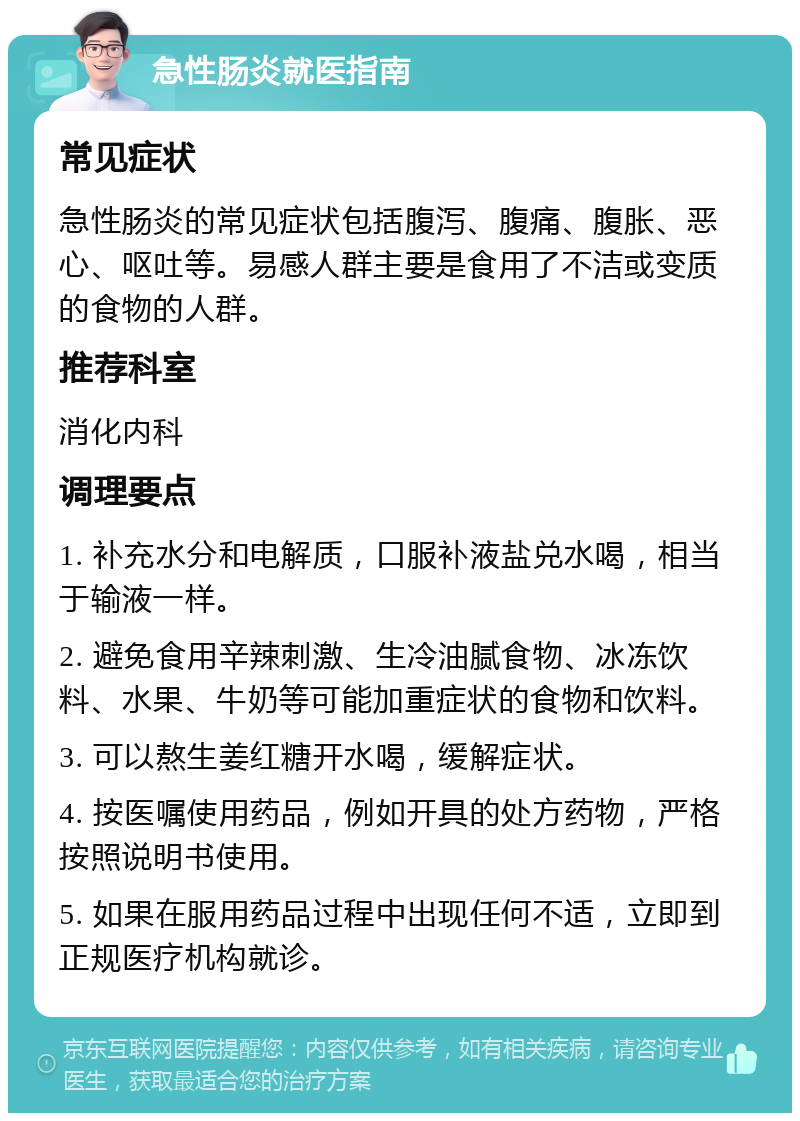 急性肠炎就医指南 常见症状 急性肠炎的常见症状包括腹泻、腹痛、腹胀、恶心、呕吐等。易感人群主要是食用了不洁或变质的食物的人群。 推荐科室 消化内科 调理要点 1. 补充水分和电解质，口服补液盐兑水喝，相当于输液一样。 2. 避免食用辛辣刺激、生冷油腻食物、冰冻饮料、水果、牛奶等可能加重症状的食物和饮料。 3. 可以熬生姜红糖开水喝，缓解症状。 4. 按医嘱使用药品，例如开具的处方药物，严格按照说明书使用。 5. 如果在服用药品过程中出现任何不适，立即到正规医疗机构就诊。