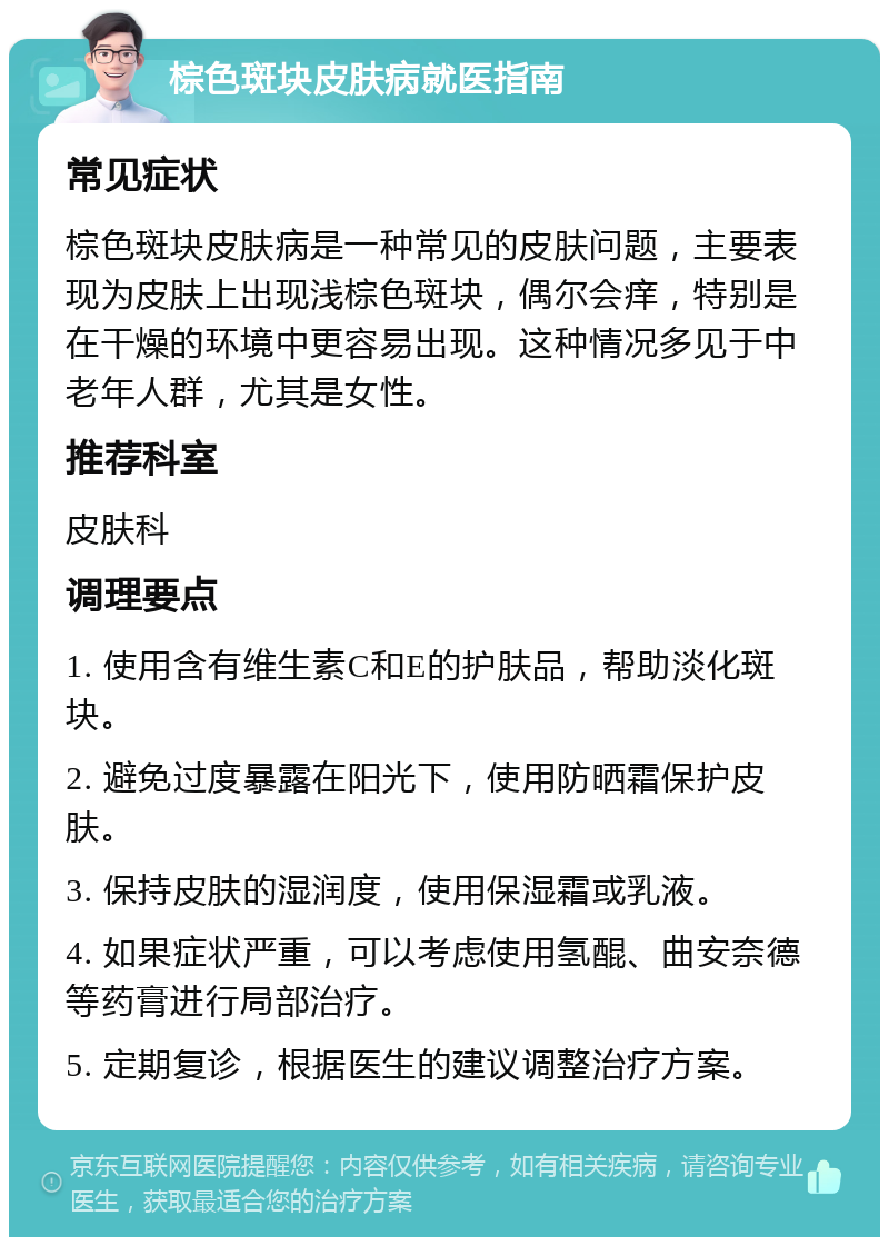 棕色斑块皮肤病就医指南 常见症状 棕色斑块皮肤病是一种常见的皮肤问题，主要表现为皮肤上出现浅棕色斑块，偶尔会痒，特别是在干燥的环境中更容易出现。这种情况多见于中老年人群，尤其是女性。 推荐科室 皮肤科 调理要点 1. 使用含有维生素C和E的护肤品，帮助淡化斑块。 2. 避免过度暴露在阳光下，使用防晒霜保护皮肤。 3. 保持皮肤的湿润度，使用保湿霜或乳液。 4. 如果症状严重，可以考虑使用氢醌、曲安奈德等药膏进行局部治疗。 5. 定期复诊，根据医生的建议调整治疗方案。