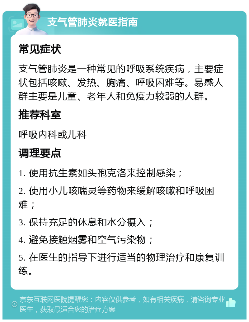 支气管肺炎就医指南 常见症状 支气管肺炎是一种常见的呼吸系统疾病，主要症状包括咳嗽、发热、胸痛、呼吸困难等。易感人群主要是儿童、老年人和免疫力较弱的人群。 推荐科室 呼吸内科或儿科 调理要点 1. 使用抗生素如头孢克洛来控制感染； 2. 使用小儿咳喘灵等药物来缓解咳嗽和呼吸困难； 3. 保持充足的休息和水分摄入； 4. 避免接触烟雾和空气污染物； 5. 在医生的指导下进行适当的物理治疗和康复训练。