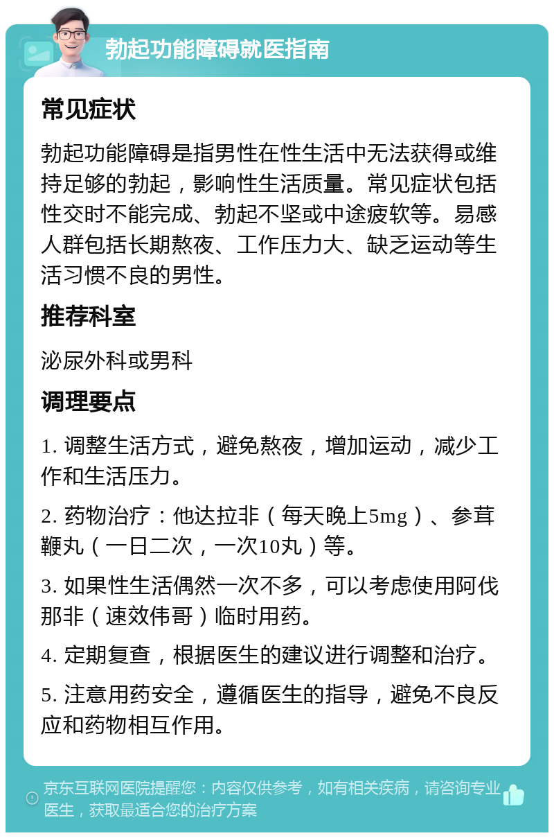 勃起功能障碍就医指南 常见症状 勃起功能障碍是指男性在性生活中无法获得或维持足够的勃起，影响性生活质量。常见症状包括性交时不能完成、勃起不坚或中途疲软等。易感人群包括长期熬夜、工作压力大、缺乏运动等生活习惯不良的男性。 推荐科室 泌尿外科或男科 调理要点 1. 调整生活方式，避免熬夜，增加运动，减少工作和生活压力。 2. 药物治疗：他达拉非（每天晚上5mg）、参茸鞭丸（一日二次，一次10丸）等。 3. 如果性生活偶然一次不多，可以考虑使用阿伐那非（速效伟哥）临时用药。 4. 定期复查，根据医生的建议进行调整和治疗。 5. 注意用药安全，遵循医生的指导，避免不良反应和药物相互作用。