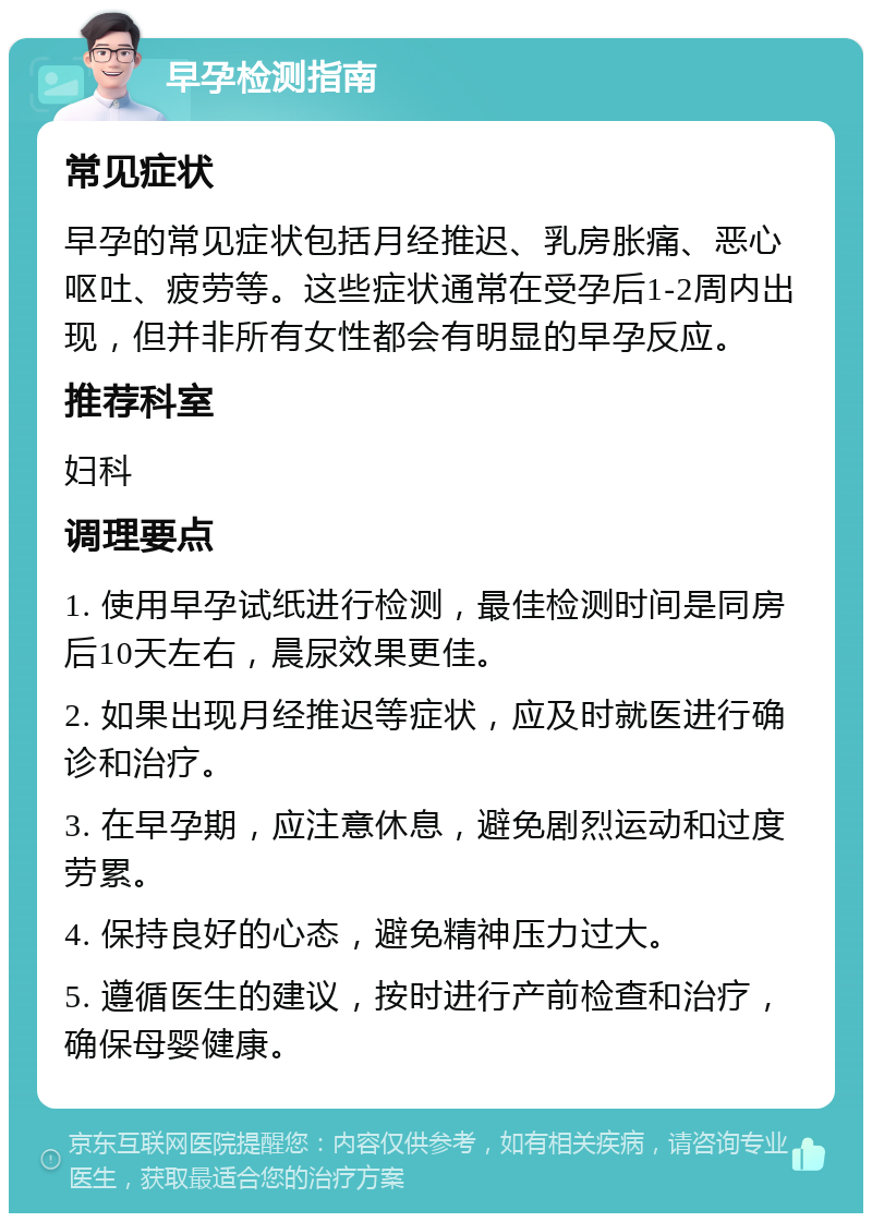 早孕检测指南 常见症状 早孕的常见症状包括月经推迟、乳房胀痛、恶心呕吐、疲劳等。这些症状通常在受孕后1-2周内出现，但并非所有女性都会有明显的早孕反应。 推荐科室 妇科 调理要点 1. 使用早孕试纸进行检测，最佳检测时间是同房后10天左右，晨尿效果更佳。 2. 如果出现月经推迟等症状，应及时就医进行确诊和治疗。 3. 在早孕期，应注意休息，避免剧烈运动和过度劳累。 4. 保持良好的心态，避免精神压力过大。 5. 遵循医生的建议，按时进行产前检查和治疗，确保母婴健康。