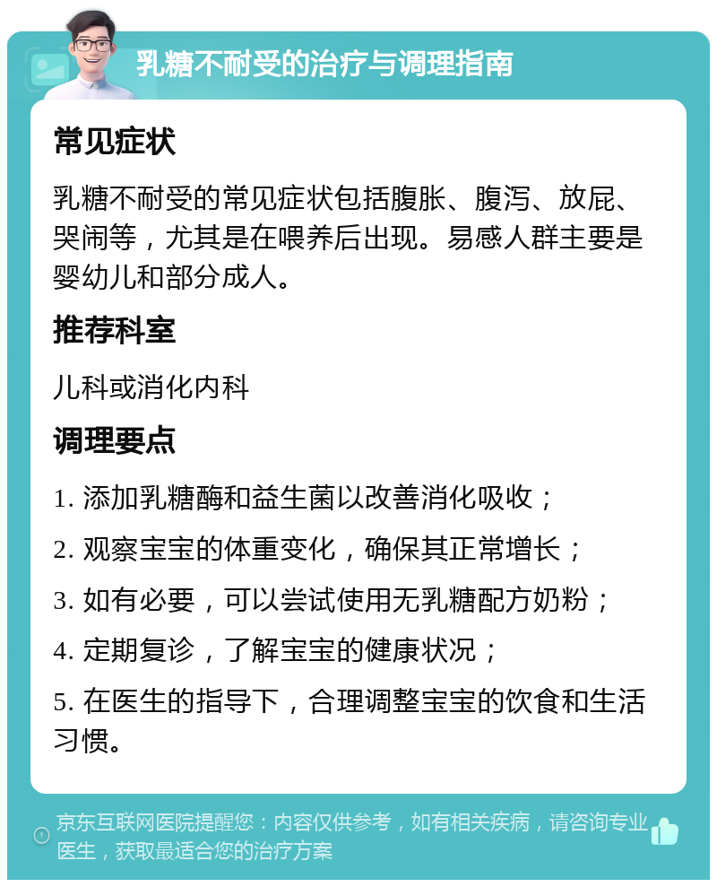 乳糖不耐受的治疗与调理指南 常见症状 乳糖不耐受的常见症状包括腹胀、腹泻、放屁、哭闹等，尤其是在喂养后出现。易感人群主要是婴幼儿和部分成人。 推荐科室 儿科或消化内科 调理要点 1. 添加乳糖酶和益生菌以改善消化吸收； 2. 观察宝宝的体重变化，确保其正常增长； 3. 如有必要，可以尝试使用无乳糖配方奶粉； 4. 定期复诊，了解宝宝的健康状况； 5. 在医生的指导下，合理调整宝宝的饮食和生活习惯。