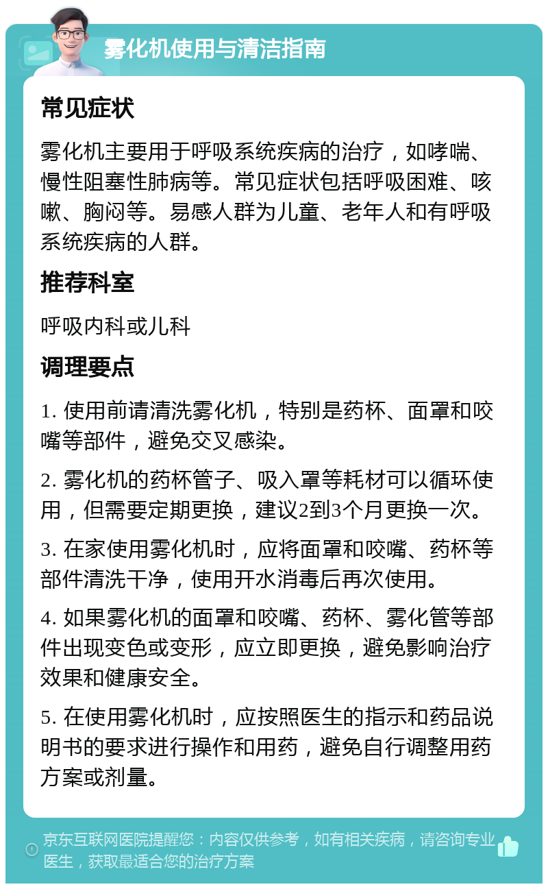 雾化机使用与清洁指南 常见症状 雾化机主要用于呼吸系统疾病的治疗，如哮喘、慢性阻塞性肺病等。常见症状包括呼吸困难、咳嗽、胸闷等。易感人群为儿童、老年人和有呼吸系统疾病的人群。 推荐科室 呼吸内科或儿科 调理要点 1. 使用前请清洗雾化机，特别是药杯、面罩和咬嘴等部件，避免交叉感染。 2. 雾化机的药杯管子、吸入罩等耗材可以循环使用，但需要定期更换，建议2到3个月更换一次。 3. 在家使用雾化机时，应将面罩和咬嘴、药杯等部件清洗干净，使用开水消毒后再次使用。 4. 如果雾化机的面罩和咬嘴、药杯、雾化管等部件出现变色或变形，应立即更换，避免影响治疗效果和健康安全。 5. 在使用雾化机时，应按照医生的指示和药品说明书的要求进行操作和用药，避免自行调整用药方案或剂量。