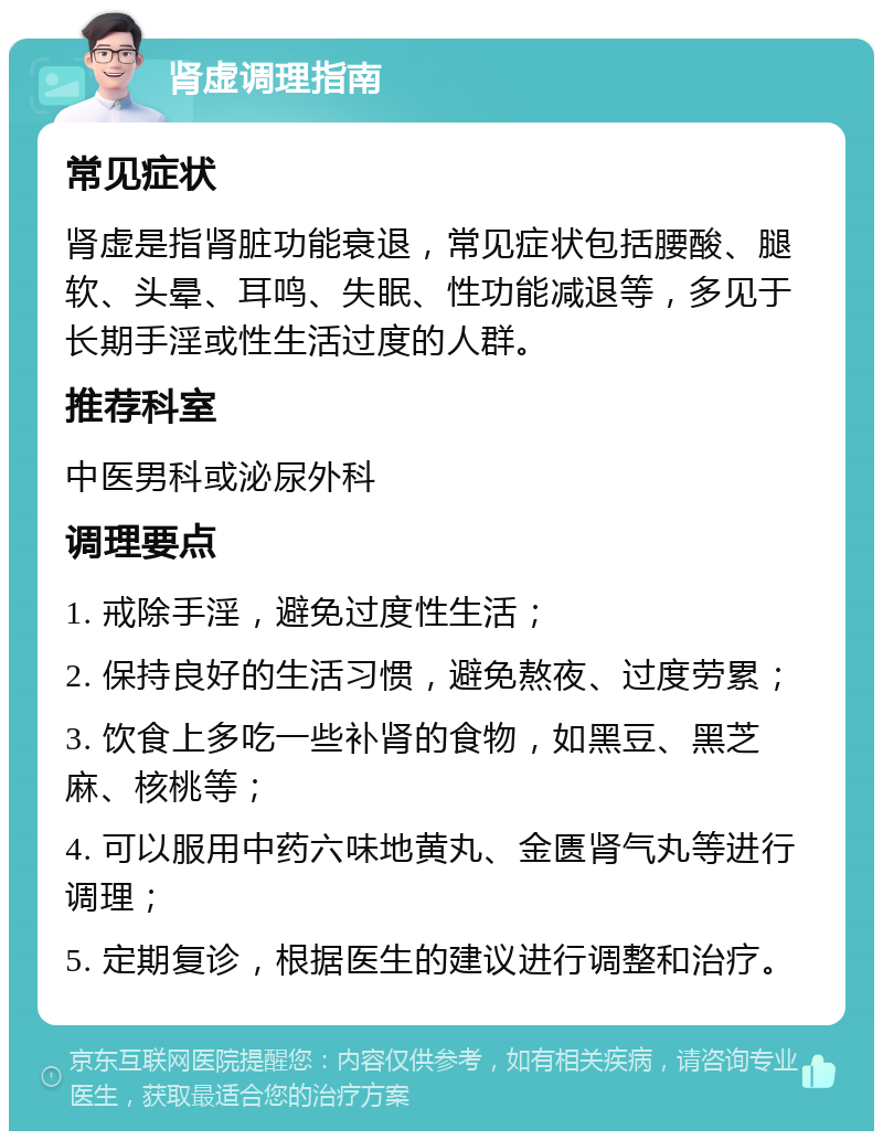 肾虚调理指南 常见症状 肾虚是指肾脏功能衰退，常见症状包括腰酸、腿软、头晕、耳鸣、失眠、性功能减退等，多见于长期手淫或性生活过度的人群。 推荐科室 中医男科或泌尿外科 调理要点 1. 戒除手淫，避免过度性生活； 2. 保持良好的生活习惯，避免熬夜、过度劳累； 3. 饮食上多吃一些补肾的食物，如黑豆、黑芝麻、核桃等； 4. 可以服用中药六味地黄丸、金匮肾气丸等进行调理； 5. 定期复诊，根据医生的建议进行调整和治疗。