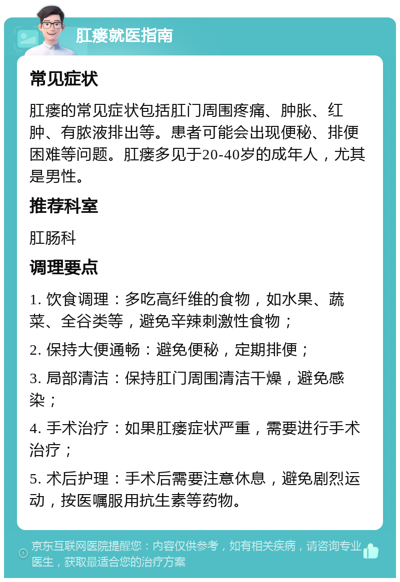 肛瘘就医指南 常见症状 肛瘘的常见症状包括肛门周围疼痛、肿胀、红肿、有脓液排出等。患者可能会出现便秘、排便困难等问题。肛瘘多见于20-40岁的成年人，尤其是男性。 推荐科室 肛肠科 调理要点 1. 饮食调理：多吃高纤维的食物，如水果、蔬菜、全谷类等，避免辛辣刺激性食物； 2. 保持大便通畅：避免便秘，定期排便； 3. 局部清洁：保持肛门周围清洁干燥，避免感染； 4. 手术治疗：如果肛瘘症状严重，需要进行手术治疗； 5. 术后护理：手术后需要注意休息，避免剧烈运动，按医嘱服用抗生素等药物。