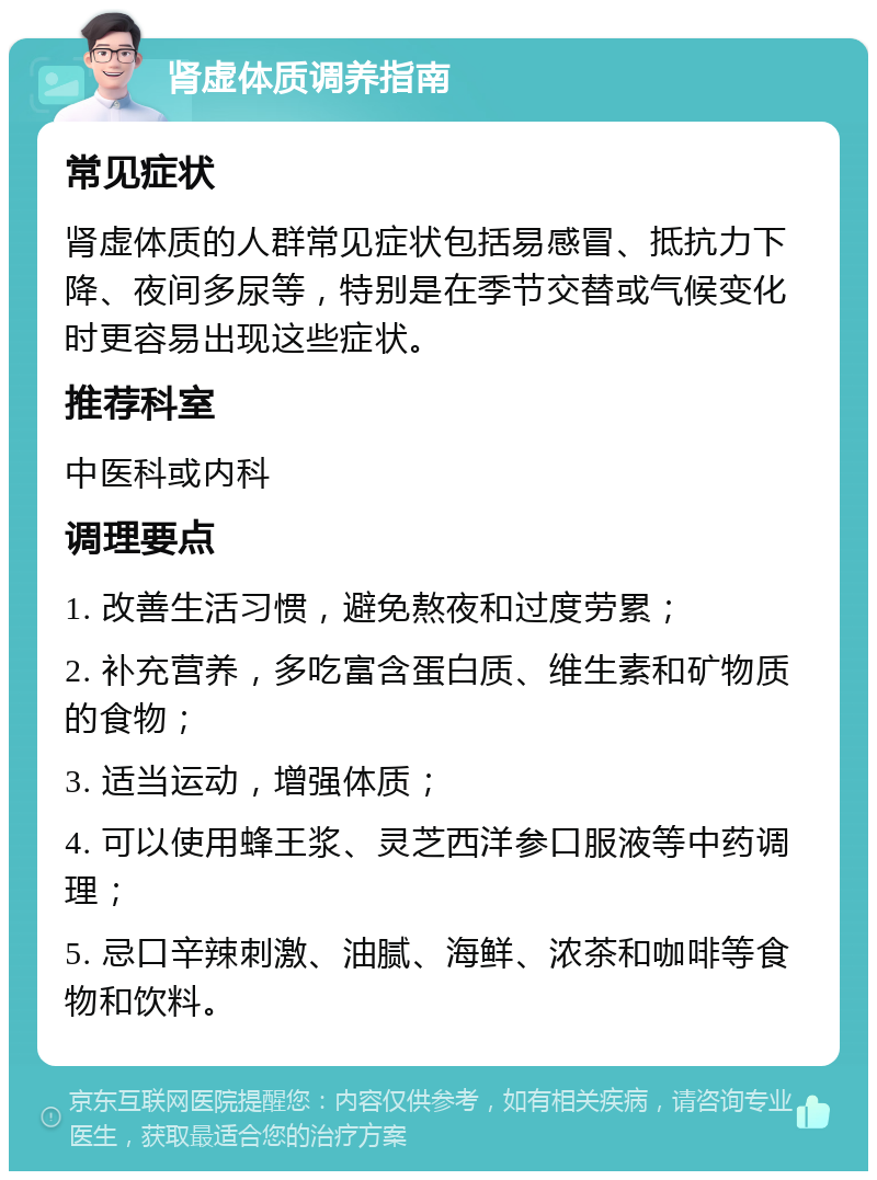 肾虚体质调养指南 常见症状 肾虚体质的人群常见症状包括易感冒、抵抗力下降、夜间多尿等，特别是在季节交替或气候变化时更容易出现这些症状。 推荐科室 中医科或内科 调理要点 1. 改善生活习惯，避免熬夜和过度劳累； 2. 补充营养，多吃富含蛋白质、维生素和矿物质的食物； 3. 适当运动，增强体质； 4. 可以使用蜂王浆、灵芝西洋参口服液等中药调理； 5. 忌口辛辣刺激、油腻、海鲜、浓茶和咖啡等食物和饮料。