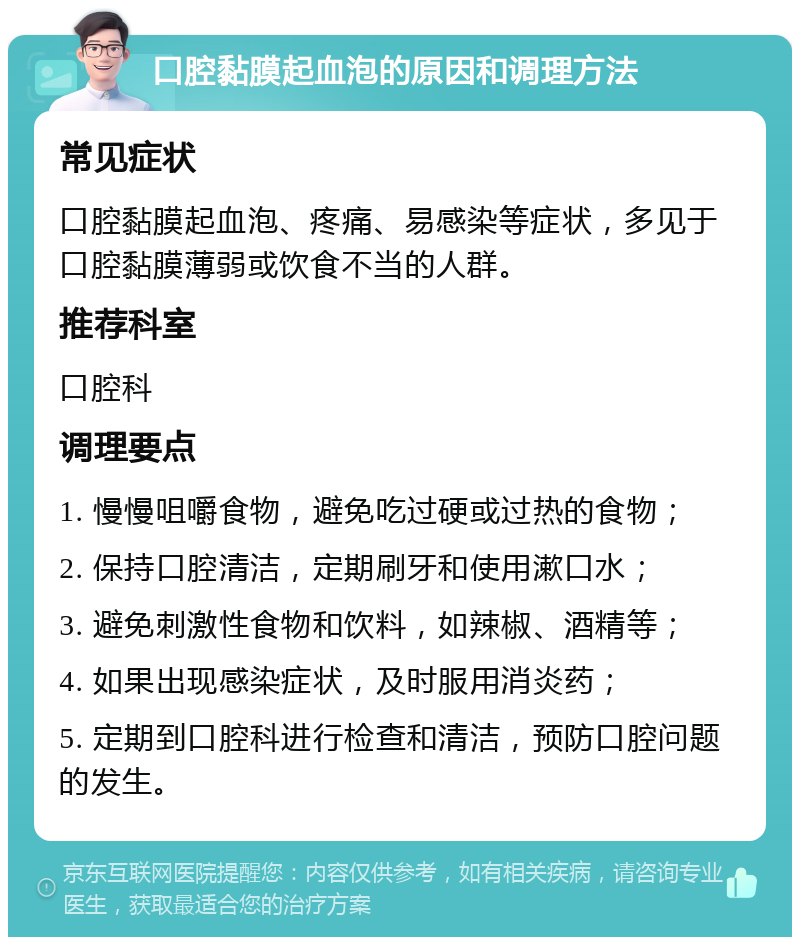 口腔黏膜起血泡的原因和调理方法 常见症状 口腔黏膜起血泡、疼痛、易感染等症状，多见于口腔黏膜薄弱或饮食不当的人群。 推荐科室 口腔科 调理要点 1. 慢慢咀嚼食物，避免吃过硬或过热的食物； 2. 保持口腔清洁，定期刷牙和使用漱口水； 3. 避免刺激性食物和饮料，如辣椒、酒精等； 4. 如果出现感染症状，及时服用消炎药； 5. 定期到口腔科进行检查和清洁，预防口腔问题的发生。