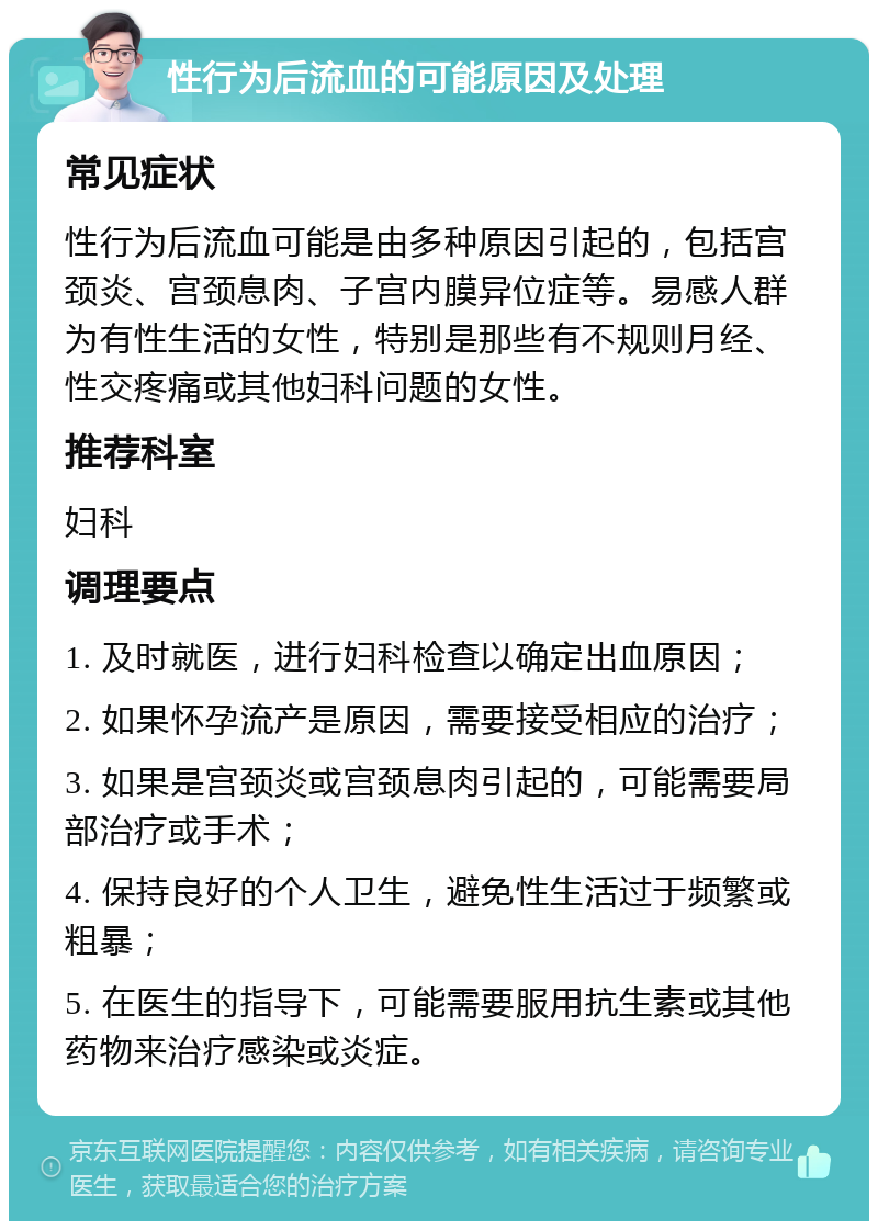 性行为后流血的可能原因及处理 常见症状 性行为后流血可能是由多种原因引起的，包括宫颈炎、宫颈息肉、子宫内膜异位症等。易感人群为有性生活的女性，特别是那些有不规则月经、性交疼痛或其他妇科问题的女性。 推荐科室 妇科 调理要点 1. 及时就医，进行妇科检查以确定出血原因； 2. 如果怀孕流产是原因，需要接受相应的治疗； 3. 如果是宫颈炎或宫颈息肉引起的，可能需要局部治疗或手术； 4. 保持良好的个人卫生，避免性生活过于频繁或粗暴； 5. 在医生的指导下，可能需要服用抗生素或其他药物来治疗感染或炎症。