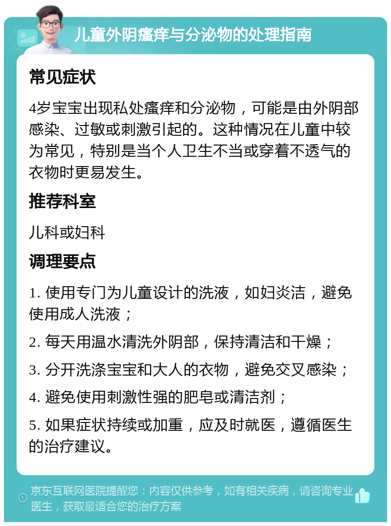 儿童外阴瘙痒与分泌物的处理指南 常见症状 4岁宝宝出现私处瘙痒和分泌物，可能是由外阴部感染、过敏或刺激引起的。这种情况在儿童中较为常见，特别是当个人卫生不当或穿着不透气的衣物时更易发生。 推荐科室 儿科或妇科 调理要点 1. 使用专门为儿童设计的洗液，如妇炎洁，避免使用成人洗液； 2. 每天用温水清洗外阴部，保持清洁和干燥； 3. 分开洗涤宝宝和大人的衣物，避免交叉感染； 4. 避免使用刺激性强的肥皂或清洁剂； 5. 如果症状持续或加重，应及时就医，遵循医生的治疗建议。