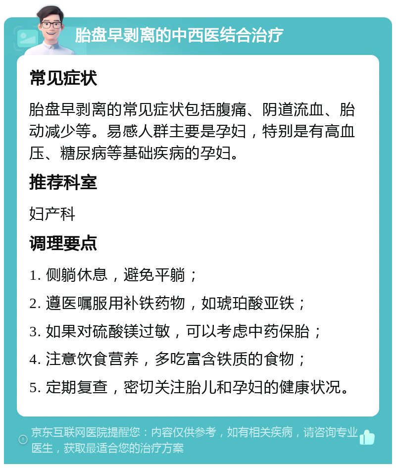 胎盘早剥离的中西医结合治疗 常见症状 胎盘早剥离的常见症状包括腹痛、阴道流血、胎动减少等。易感人群主要是孕妇，特别是有高血压、糖尿病等基础疾病的孕妇。 推荐科室 妇产科 调理要点 1. 侧躺休息，避免平躺； 2. 遵医嘱服用补铁药物，如琥珀酸亚铁； 3. 如果对硫酸镁过敏，可以考虑中药保胎； 4. 注意饮食营养，多吃富含铁质的食物； 5. 定期复查，密切关注胎儿和孕妇的健康状况。