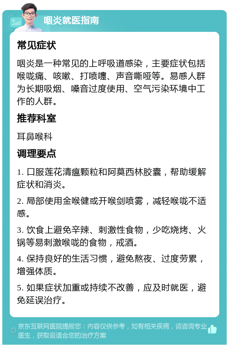 咽炎就医指南 常见症状 咽炎是一种常见的上呼吸道感染，主要症状包括喉咙痛、咳嗽、打喷嚏、声音嘶哑等。易感人群为长期吸烟、嗓音过度使用、空气污染环境中工作的人群。 推荐科室 耳鼻喉科 调理要点 1. 口服莲花清瘟颗粒和阿莫西林胶囊，帮助缓解症状和消炎。 2. 局部使用金喉健或开喉剑喷雾，减轻喉咙不适感。 3. 饮食上避免辛辣、刺激性食物，少吃烧烤、火锅等易刺激喉咙的食物，戒酒。 4. 保持良好的生活习惯，避免熬夜、过度劳累，增强体质。 5. 如果症状加重或持续不改善，应及时就医，避免延误治疗。