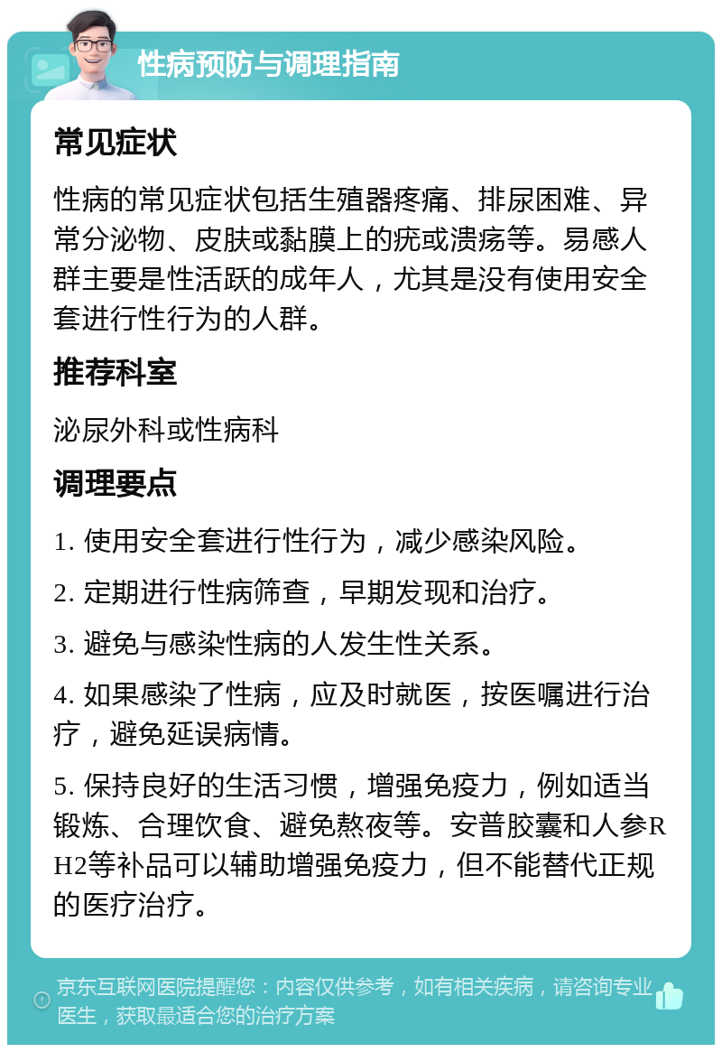 性病预防与调理指南 常见症状 性病的常见症状包括生殖器疼痛、排尿困难、异常分泌物、皮肤或黏膜上的疣或溃疡等。易感人群主要是性活跃的成年人，尤其是没有使用安全套进行性行为的人群。 推荐科室 泌尿外科或性病科 调理要点 1. 使用安全套进行性行为，减少感染风险。 2. 定期进行性病筛查，早期发现和治疗。 3. 避免与感染性病的人发生性关系。 4. 如果感染了性病，应及时就医，按医嘱进行治疗，避免延误病情。 5. 保持良好的生活习惯，增强免疫力，例如适当锻炼、合理饮食、避免熬夜等。安普胶囊和人参RH2等补品可以辅助增强免疫力，但不能替代正规的医疗治疗。