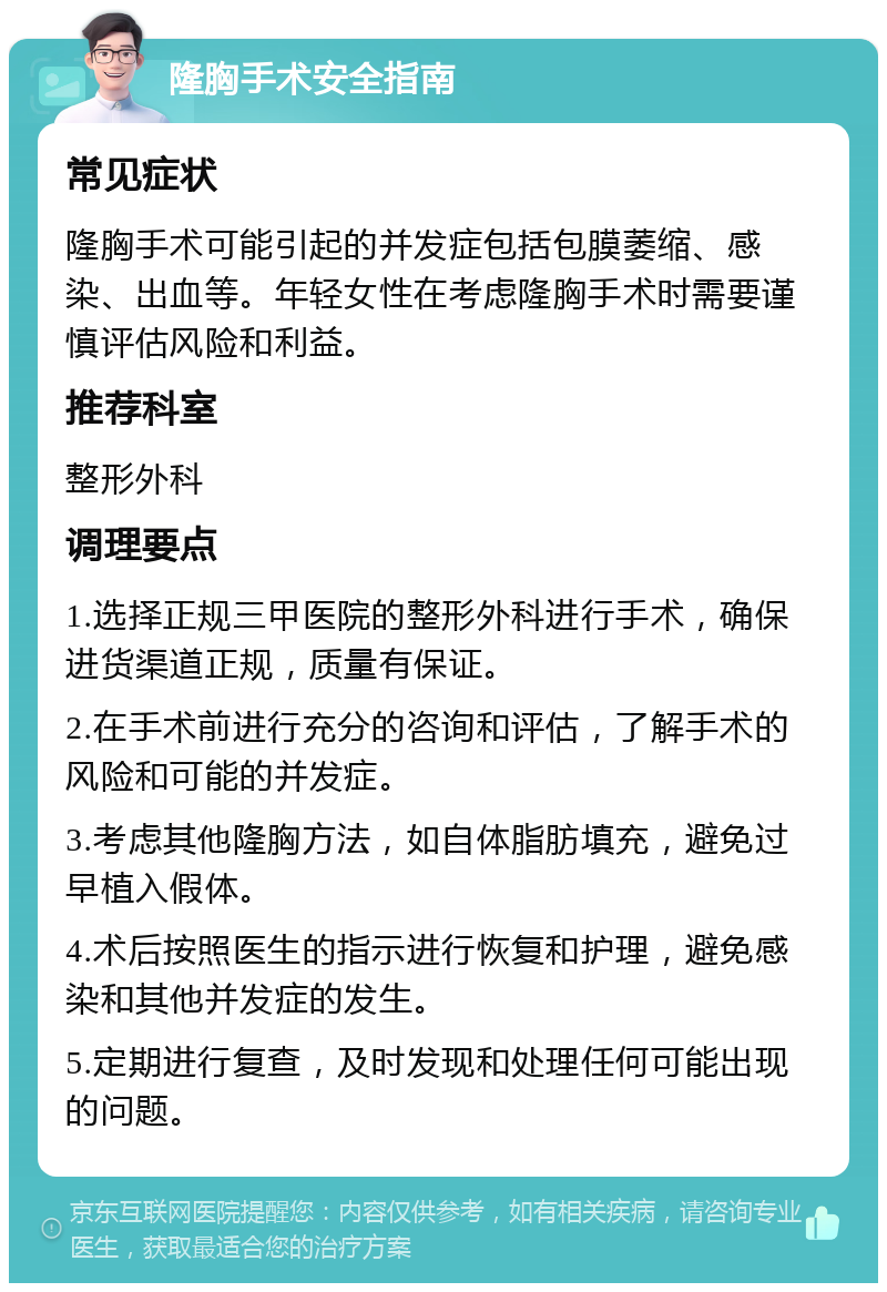 隆胸手术安全指南 常见症状 隆胸手术可能引起的并发症包括包膜萎缩、感染、出血等。年轻女性在考虑隆胸手术时需要谨慎评估风险和利益。 推荐科室 整形外科 调理要点 1.选择正规三甲医院的整形外科进行手术，确保进货渠道正规，质量有保证。 2.在手术前进行充分的咨询和评估，了解手术的风险和可能的并发症。 3.考虑其他隆胸方法，如自体脂肪填充，避免过早植入假体。 4.术后按照医生的指示进行恢复和护理，避免感染和其他并发症的发生。 5.定期进行复查，及时发现和处理任何可能出现的问题。