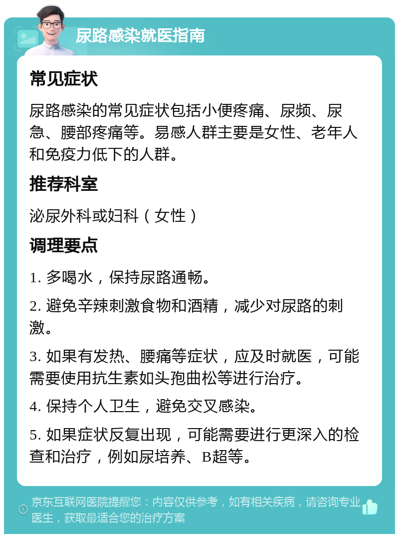 尿路感染就医指南 常见症状 尿路感染的常见症状包括小便疼痛、尿频、尿急、腰部疼痛等。易感人群主要是女性、老年人和免疫力低下的人群。 推荐科室 泌尿外科或妇科（女性） 调理要点 1. 多喝水，保持尿路通畅。 2. 避免辛辣刺激食物和酒精，减少对尿路的刺激。 3. 如果有发热、腰痛等症状，应及时就医，可能需要使用抗生素如头孢曲松等进行治疗。 4. 保持个人卫生，避免交叉感染。 5. 如果症状反复出现，可能需要进行更深入的检查和治疗，例如尿培养、B超等。