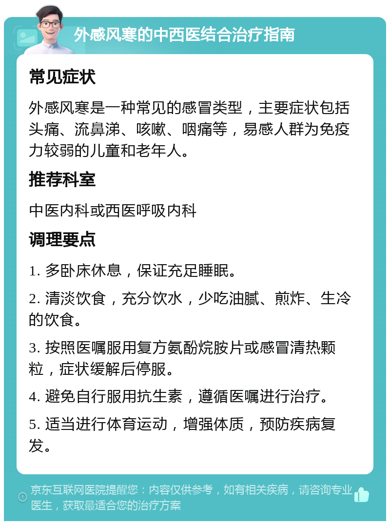 外感风寒的中西医结合治疗指南 常见症状 外感风寒是一种常见的感冒类型，主要症状包括头痛、流鼻涕、咳嗽、咽痛等，易感人群为免疫力较弱的儿童和老年人。 推荐科室 中医内科或西医呼吸内科 调理要点 1. 多卧床休息，保证充足睡眠。 2. 清淡饮食，充分饮水，少吃油腻、煎炸、生冷的饮食。 3. 按照医嘱服用复方氨酚烷胺片或感冒清热颗粒，症状缓解后停服。 4. 避免自行服用抗生素，遵循医嘱进行治疗。 5. 适当进行体育运动，增强体质，预防疾病复发。